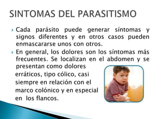  Cada parásito puede generar síntomas y
signos diferentes y en otros casos pueden
enmascararse unos con otros.
En general, los dolores son los síntomas más
frecuentes. Se localizan en el abdomen y se
presentan como dolores
erráticos, tipo cólico, casi
siempre en relación con el
marco colónico y en especial
en los flancos.
