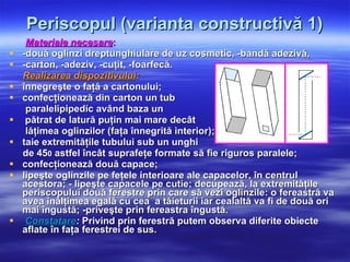 Periscopul (varianta constructivă 1) Materiale necesare : -două oglinzi dreptunghiulare de uz cosmetic, -bandă adezivă,  -carton, -adeziv, -cuţit, -foarfecă. Realizarea dispozitivului : înnegreşte o faţă a cartonului; confecţionează din carton un tub  paralelipipedic având baza un pătrat de latură puţin mai mare decât lăţimea oglinzilor (faţa înnegrită interior);  taie extremităţile tubului sub un unghi  de 45 0  astfel încât suprafeţe formate să fie riguros paralele; confecţionează două capace; lipeşte oglinzile pe feţele interioare ale capacelor, în centrul acestora; - lipeşte capacele pe cutie;   decupează, la extremităţile periscopului două ferestre prin care să vezi oglinzile: o fereastră va avea înălţimea egală cu cea  a tăieturii iar cealaltă va fi de două ori mai îngustă; -priveşte prin fereastra îngustă. Constatare :  Privind prin ferestră putem observa diferite obiecte aflate în faţa ferestrei de sus. 