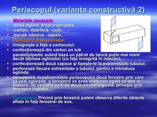 Periscopul (varianta constructivă 2) Materiale necesare : -două oglinzi dreptunghiulare, -carton, -foarfecă. -cuţit,  -bandă adezivă, -adeziv,  Realizarea dispozitivului: înnegreşte o faţă a cartonului; confecţionează din carton un tub  paralelipipedic având baza un pătrat de latură puţin mai mare decât lăţimea oglinzilor (cu faţa înnegrită în interior);  confecţionează două capace şi lipeşte-le la extremităţile tubului;  perforează fiecare extremitate a tubului, pentru a introduce oglinda; decupează, la extremităţile periscopului două ferestre prin care să vezi oglinzile: o fereastră va avea înălţimea egală cu cea  a tăieturii, iar cealaltă va fi de două ori mai îngustă; priveşte prin fereastra îngustă. Constatare :  Privind prin ferestră putem observa diferite obiecte aflate în faţa ferestrei de sus. 