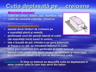Cutia deplasată pe …creioane Materialele necesare : -cutie de carton; -balon, -pai, -foarfece, -aţă,  -cutie de creioane colorate, cilindrice. Realizarea dispozitivului: aşează două rânduri de creioane pe  o suprafaţă plană şi netedă;  perforează unul din pereţii laterali al cutiei  (de suprafaţă mică) exact în centru; taie o bucată de pai, introdu-o pe gura balonului  şi fixeaz-o cu aţă;  se introduce balonul în cutie; trece gura balonului prin perforaţie şi umflă balonul; aşează cutia peste cele două rânduri de creioane şi eliberează gura balonului observând cum se deplasează cutia. Constatare : În timp ce balonul se dezumflă cutia se deplasează în sens contrar celui în care iese aerul din balon.  