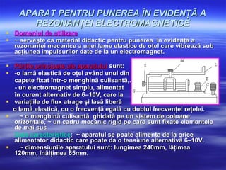 APARAT PENTRU PUNEREA ÎN EVIDENŢÃ A REZONANŢEI ELECTROMAGNETICE Domeniul de utilizare   ~ serveşte ca material didactic pentru punerea  în evidenţã a rezonanţei mecanice a unei lame elastice de oţel care vibreazã sub acţiunea impulsurilor date de la un electromagnet.  Pãrţile principale ale aparatului  sunt:  -o lamã elasticã de oţel având unul din  capete fixat într-o menghinã culisantã,. - un electromagnet simplu, alimentat  în curent alternativ de 6–10V, care la  variaţiile de flux atrage şi lasã liberã  o lamã elasticã, cu o frecvenţã egalã cu dublul frecvenţei reţelei. ~ o menghinã culisantã, ghidatã pe un sistem de coloane orizontale, ~ un cadru mecanic rigid pe care sunt fixate elementele de mai sus  Date caracteristice :   ~ aparatul se poate alimenta de la orice alimentator didactic care  poate da o tensiune alternativã 6–10V. ~ dimensiunile aparatului sunt: lungimea 240mm, lãţimea 120mm, înãlţimea 65mm. 