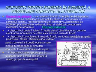 DISPOZITIV PENTRU PUNEREA ÎN EVIDENŢÃ A REDRESÃRII CURENTULUI ALTERNATIV Domenii de utilizare :  ~ ca material didactic în lecţiile de fizicã pentru:  vizualizarea pe osciloscop a semnalului alternativ comparativ cu semnalul continu. redresarea tensiunii alternative.vizualizarea pe osciloscop a semnalului  redresat, filtrat si stabilizat.compararea metodelor de redresare   Eficienţã didacticã : ~ dispozitivul poate fi folosit în lecţie atunci când timpul nu permite efectuarea montajelor de cãtre elev folosind trusa de fizicã; ~ dispozitivul completeazã trusa de fizicã, are toate montajele grupate (redresare, filtrare, stabilizare)“la vedere”  pentru ca elevii sã poatã observa care  montaj funcţioneazã şi simultan  care este forma semnalului de ieşire; ~ dispozitivul este uşor de pus în  funcţiune (prin simpla alimentare la reţea) şi uşor de manipulat   