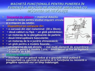 MACHETÃ FUNCŢIONALÃ PENTRU PUNEREA ÎN EVIDENŢÃ A MIŞCÃRII DE ROTAŢIE SIMULTANÃ CU MIŞCAREA DE REVOLUŢE Domeniul de utilizare :  ~ material didactic  utilizat în lecţie pentru studiul mişcãrii circulare  şi a mişcãrii de rotaţie;   Dispozitivul se compune  din : ~ o carcasã din oţel melaminat  (30 x 30cm);  ~ douã cabluri cu fişã; ~ un glob pãmântesc; ~ un motoraş de la ştergãtoarele de parbriz;  ~ douã întrerupãtoare basculante; ~ un motoraş de la o jucãrie chinezeascã; ~ un glob pentru a modela Soarele; ~ un angrenaj de roţi dinţate;   ~ mai mulţi elemenţi de ansamblare;  ~ o minge pentru a modela Luna;~ douã becuri şi fire de legãturã;  ~ o baterie de 4,5V;   Eficienţa didacticã:   ~ macheta are un gabarit redus şi o greutate micã putând fi transportatã cu uşurinţã şi punerea ei în funcţiune nu necesitã o pregãtire specialã nici un timp îndelungat. 