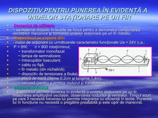 DISPOZITIV PENTRU PUNEREA ÎN EVIDENŢÃ A  UNDELOR STAŢIONARE PE UN FIR Domeniul de utilizare:   ~ ca material didactic în lecţiile de fizicã pentru a demonstra compunerea oscilaţiilor mecanice şi formarea undelor staţionare pe un fir metalic; Dispozitivul se copune din :  - motor de acţionare cu urmãtoarele caracteristici funcţionale Ua = 24V c.a.; P = 6W;  n = 800 rotaţii/minut;  ~ transformator monofazat ~ lampa de semnalizare; ~ întrerupãtor basculant; ~ cablu cu fişã.   ~ fir metalic (din nichelinã); ~ dispozitiv de tensionare a firului; ~ placã de bazã (lãţime 0,2cm şi lungime 1,4m); ~ carcasã (pentru a proteja motorul şi transformatorul);   Eficienţa didacticã :   ~ dispozitivul permite punerea în evidenţã a undelor staţionare pe un fir, mãsurarea amplitudinii oscilaţiei, observarea nodurilor şi ventrelor.  Timpul scurt pe care îl necesitã folosirea lui permite integrarea cu eficienţã în lectie. Punerea lui în funcţiune nu necesitã o pregãtire prealabilã şi este uşor de manevrat. 
