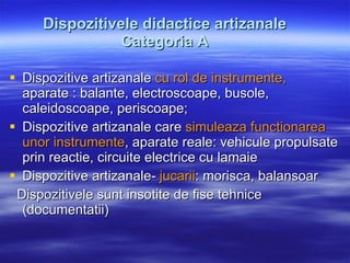 Dispozitivele didactice artizanale Categoria A Dispozitive artizanale  cu rol de instrumente,  aparate : balante, electroscoape, busole, caleidoscoape, periscoape; Dispozitive artizanale care  simuleaza functionarea unor instrumente , aparate reale: vehicule propulsate prin reactie, circuite electrice cu lamaie Dispozitive artizanale-  jucarii : morisca, balansoar Dispozitivele sunt insotite de fise tehnice (documentatii) 