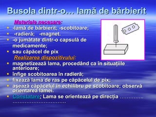 Busola dintr-o… lamă de bărbierit   Materiale necesare : -lamă de bărbierit; -scobitoare; -radieră;  -magnet. -o jumătate dintr-o capsulă de medicamente; sau căpăcel de pix Realizarea dispozitivului : magnetizează lama, procedând ca în situaţiile anterioare; înfige scobitoarea în radieră; fixează lama de ras pe căpăcelul de pix; aşează căpăcelul în echilibru pe scobitoare; observă orientarea lamei.  Constatare :  Lama se orientează pe direcţia  …………..…………………………. 