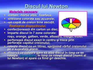 Discul lui Newton Materiale necesare : -carton; -hârtie albă; -foarfece,  -creioane colorate sau acuarele; -un capăt de creion bine ascuţit. Realizarea dispozitivului:   confecţionează din carton un disc; împarte discul în 7 zone colorate:  roşu, orange, galben, verde, albastru, indigo, violet  perforează discul exact în centru şi trece prin perforaţie capătul creionului;  roteşte discul ca un titirez, sprijinind vârful creionului pe o suprafaţă plană;  observă ce culoare pare să aibă discul în timp ce se roteşte.  Constatare :  În timp ce roteşti discul (numit al lui Newton) el apare ca fiind gri deschis.   