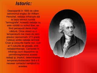 Istoric:
Descoperită în 1800 de către
astronomul englez Sir William
Herschel, radiaţia infraroşie stă
la baza tehnicii numită
“termografie”.Această radiaţie nu
este vizibilă cu ochiul liber, ea
fiind percepută denoi drept
căldură. Orice obiect cu o
temperatură mai mare de zero
absolut (aproximativ 273 grade
Celsius) emite radiaţie termică.
Chiar şi corpurile foarte reci, cum
ar fi cuburile de gheaţă, emit
radiaţieinfraroşie. Camerele în
infraroşu sunt dispozitive ce
permitînregistrarea acestei
radiaţii şi, implicit, determinarea
temperaturiiobiectelor fără a fi
necesar contactul nemijlocit cu
acestea.
 