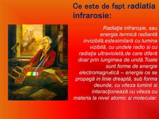 Ce este de fapt radiatia
infrarosie:
Radiaţia infraroșie, sau
energia termică radiantă
invizibilă,estesimilară cu lumina
vizibilă, cu undele radio si cu
radiaţia ultravioletă,de care diferă
doar prin lungimea de undă.Toate
sunt forme de energie
electromagnetică – energie ce se
propagă in linie dreaptă, sub forma
deunde, cu viteza luminii si
interacţionează cu viteza cu
materia la nivel atomic si molecular.
 
