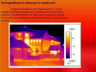 Termografierea in infrarosu in constructii:
Imaginile termografice pot fi folosite pentru a "scana"
cladirile foartemari depistand prin variatiile termale potentialele
probleme. Pierderileexcesive de caldura pot fi cauzate de izolarea
aerului cald si pot reprezenta o problema serioasa in ceea ce priveste
costurile.
 