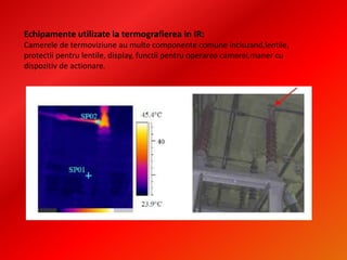 Echipamente utilizate la termografierea in IR:
Camerele de termoviziune au multe componente comune incluzand,lentile,
protectii pentru lentile, display, functii pentru operarea camerei,maner cu
dispozitiv de actionare.
 