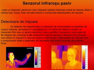 Senzorul infraroșu pasiv
=este un dispozitiv electronic care măsoară radiația infraroșie emisă de obiecte aflate în
câmpul său vizual. Este mai ales folosit în construcția detectoarelor de mișcare.
Detectoare de mișcare
Un detector de mișcare este un dispozitiv de recunoaștere a mișcărilor de
corpuri (obiecte, persoane) în vecinătatea lui. Un astfel de detector conține un
mecanism fizic sau un senzor electronic care cuantifică mișcarea și care poate să
fie integrat sau conectat la alte dispozitive care să alerteze utilizatorul de prezența
unui obiect în mișcare în raza de acțiune a senzorului. Detectoarele de mișcare sunt
o componentă vitală a sistemelor de securitate atât pentru locuințe cât și pentru
firme .
 