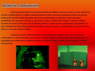 Infrarosul este folosit la echipamentele de vedere nocturna cand nu este suficienta
lumina vizibila pentru a vedea. Dispozitivele de vedre nocturna opereaza printr-un proces
implicand transformarea fotonilor de lumina ambientala in electroni care sunt apoi
amplificati prin procese chimice si electrice si apoi transformati inapoi in lumina vizibila.
Sursele de lumina infrarosie pot fi folosite pentru a spori lumina ambientala disponibila ce
este utilizata de catre dispozitivele de vedere nocturna pentru vizibilitatea in intuneric fara a
folosi o sursa de lumina vizibila.
Utilizarile luminii infrarsii pentru dispozitivele de vedere nocturna nu trebuie
confundate cu termoviziunea, care creaza imagini bazate pe diferentele de temperatura de
suprafata prin detectarea radiatiei infrarosii (caldura) care provine de la obiecte si mediul
inconjurator.
 
