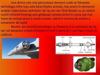 Una dintre cele mai periculoase domenii unde se folosește
tehnologia infra roșu este bine-înțeles armata, mai precis în domeniul
aviației majoritatea rachetelor de tip aer-aer fiind dotate cu un sistem
numit infrared homing care ghidează racheta direct în sursa cea mai
mare de temperatură a oricărui avion, adică în camera de ardere a
avioanelor de luptă.
Recent, tot această tehnologie se folosește și la rachetele de tip
aer-sol deoarece țintele blindate emană in general o cantitate uriașă de
caldiură.
 