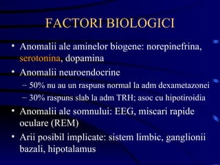 FACTORI BIOLOGICI Anomalii ale aminelor biogene: norepinefrina,  serotonina , dopamina Anomalii neuroendocrine 50% nu au un raspuns normal la adm dexametazonei 30% raspuns slab la adm TRH; asoc cu hipotiroidia Anomalii ale somnului: EEG, miscari rapide oculare (REM) Arii posibil implicate: sistem limbic, ganglionii bazali, hipotalamus 