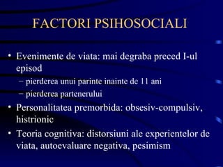 FACTORI PSIHOSOCIALI  Evenimente de viata: mai degraba preced I-ul episod pierderea unui parinte inainte de 11 ani pierderea partenerului Personalitatea premorbida: obsesiv-compulsiv, histrionic Teoria cognitiva: distorsiuni ale experientelor de viata, autoevaluare negativa, pesimism 