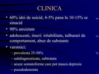 CLINICA 60% idei de suicid, 4-5% pana la 10-15% se sinucid 90% anxietate adolescenti, tineri: iritabilitate, tulburari de comportament, abuz de substante varstnici:  prevalenta 25-50% subdiagnosticata, subtratata acuze somatoforme care pot masca depresia pseudodementa 