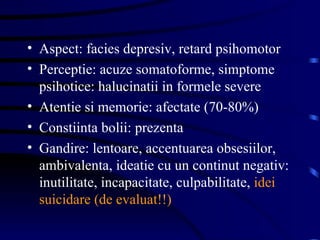 Aspect: facies depresiv, retard psihomotor Perceptie: acuze somatoforme, simptome psihotice: halucinatii in formele severe Atentie si memorie: afectate (70-80%)  Constiinta bolii: prezenta Gandire: lentoare, accentuarea obsesiilor, ambivalenta, ideatie cu un continut negativ: inutilitate, incapacitate, culpabilitate,  idei suicidare (de evaluat!!)  