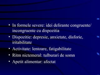 In formele severe: idei delirante congruente/incongruente cu dispozitia Dispozitie: depresie, anxietate, disforie, iritabilitate Activitate: lentoare, fatigabilitate Ritm nictemeral: tulburari de somn Apetit alimentar: afectat 