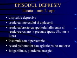 EPISODUL DEPRESIV  durata - min 2 sapt dispozitie depresiva scaderea interesului si a placerii scaderea/cresterea apetitului alimentar si scadere/crestere in greutate (peste 5% intr-o luna) insomnie sau hipersomnie  retard psihomotor sau agitatie psiho-motorie fatigabilitate, pierderea energiei 