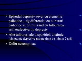 Episodul depresiv sever cu elemente psihotice -  dg diferential cu tulburari psihotice in primul rand cu tulburarea schizoafectiva tip depresiv Alte tulburari ale dispozitiei: distimie  (simptome depresive usoare timp de minim 2 ani) Doliu necomplicat 
