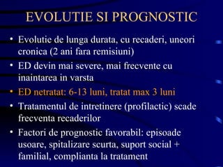 EVOLUTIE SI PROGNOSTIC Evolutie de lunga durata, cu recaderi, uneori cronica (2 ani fara remisiuni) ED devin mai severe, mai frecvente cu inaintarea in varsta ED netratat: 6-13 luni, tratat max 3 luni Tratamentul de intretinere (profilactic) scade frecventa recaderilor Factori de prognostic favorabil: episoade usoare, spitalizare scurta, suport social + familial, complianta la tratament  