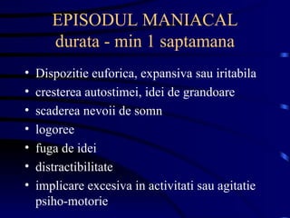 EPISODUL MANIACAL durata - min 1 saptamana Dispozitie euforica, expansiva sau iritabila cresterea autostimei, idei de grandoare scaderea nevoii de somn logoree  fuga de idei distractibilitate implicare excesiva in activitati sau agitatie psiho-motorie 