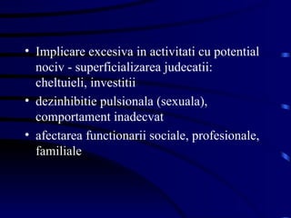 Implicare excesiva in activitati cu potential nociv - superficializarea judecatii: cheltuieli, investitii dezinhibitie pulsionala (sexuala), comportament inadecvat afectarea functionarii sociale, profesionale, familiale  