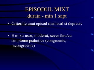 EPISODUL MIXT durata - min 1 sapt Criteriile unui episod maniacal si depresiv E mixt: usor, moderat, sever fara/cu simptome psihotice (congruente, incongruente) 