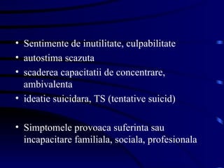 Sentimente de inutilitate, culpabilitate autostima scazuta scaderea capacitatii de concentrare, ambivalenta ideatie suicidara, TS (tentative suicid) Simptomele provoaca suferinta sau incapacitare familiala, sociala, profesionala 