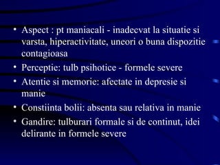 Aspect : pt maniacali - inadecvat la situatie si varsta, hiperactivitate, uneori o buna dispozitie contagioasa Perceptie: tulb psihotice - formele severe Atentie si memorie: afectate in depresie si manie Constiinta bolii: absenta sau relativa in manie Gandire: tulburari formale si de continut, idei delirante in formele severe  