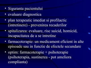 Siguranta pacientului evaluare diagnostica plan terapeutic imediat si profilactic (intretinere) - prevenirea recaderilor spitalizarea: evaluare, risc suicid, homicid, incapacitatea de a se intretine farmacoterapie: un medicament eficient in alte episoade sau in functie de efectele secundare optim: farmacoterapie + psihoterapie (psihoterapia, sustinerea - pot ameliora complianta)  