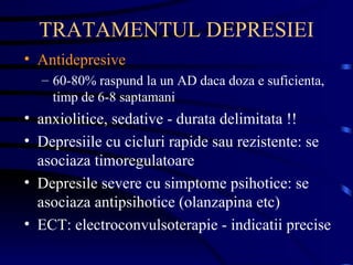 TRATAMENTUL DEPRESIEI Antidepresive 60-80% raspund la un AD daca doza e suficienta, timp de 6-8 saptamani anxiolitice, sedative - durata delimitata !! Depresiile cu cicluri rapide sau rezistente: se asociaza timoregulatoare Depresile severe cu simptome psihotice: se asociaza antipsihotice (olanzapina etc) ECT: electroconvulsoterapie - indicatii precise 
