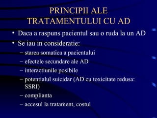 PRINCIPII ALE TRATAMENTULUI CU AD Daca a raspuns pacientul sau o ruda la un AD Se iau in consideratie: starea somatica a pacientului  efectele secundare ale AD  interactiunile posibile potentialul suicidar (AD cu toxicitate redusa: SSRI) complianta accesul la tratament, costul  