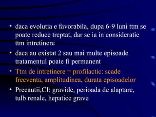 daca evolutia e favorabila, dupa 6-9 luni ttm se poate reduce treptat, dar se ia in consideratie ttm intretinere daca au existat 2 sau mai multe episoade tratamentul poate fi permanent Ttm de intretinere = profilactic: scade frecventa, amplitudinea, durata episoadelor Precautii,CI: gravide, perioada de alaptare, tulb renale, hepatice grave  