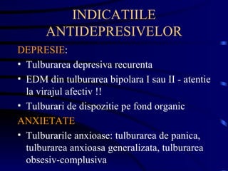 INDICATIILE ANTIDEPRESIVELOR DEPRESIE : Tulburarea depresiva recurenta EDM din tulburarea bipolara I sau II - atentie la virajul afectiv !! Tulburari de dispozitie pe fond organic ANXIETATE Tulburarile anxioase: tulburarea de panica, tulburarea anxioasa generalizata, tulburarea obsesiv-complusiva 