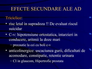 EFECTE SECUNDARE ALE AD Triciclice :  risc letal in supradoza !! De evaluat riscul suicidar C-v: hipotensiune ortostatica, intarzieri in conducere, aritmii la doze mari precautie la cei cu boli c-v anticolinergice: uscaciunea gurii, dificultati de acomodare, constipatie, retentie urinara CI in glaucom, Hipertrofie prostata 