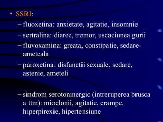 SSRI : fluoxetina: anxietate, agitatie, insomnie sertralina: diaree, tremor, uscaciunea gurii fluvoxamina: greata, constipatie, sedare-ameteala paroxetina: disfunctii sexuale, sedare, astenie, ameteli sindrom serotoninergic (intreruperea brusca a ttm): mioclonii, agitatie, crampe, hiperpirexie, hipertensiune  