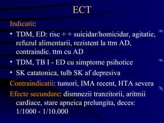 ECT Indicatii :  TDM, ED: risc + + suicidar/homicidar, agitatie, refuzul alimentarii, rezistent la ttm AD, contraindic. ttm cu AD TDM, TB I - ED cu simptome psihotice SK catatonica, tulb SK af depresiva Contraindicatii : tumori, IMA recent, HTA severa Efecte secundare : dismnezii tranzitorii, aritmii cardiace, stare apneica prelungita, deces: 1/1000 - 1/10.000  