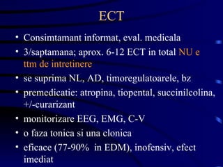 ECT Consimtamant informat, eval. medicala 3/saptamana; aprox. 6-12 ECT in total  NU e ttm de intretinere se suprima NL, AD, timoregulatoarele, bz premedicatie: atropina, tiopental, succinilcolina, +/-curarizant monitorizare EEG, EMG, C-V o faza tonica si una clonica eficace (77-90%  in EDM), inofensiv, efect imediat 