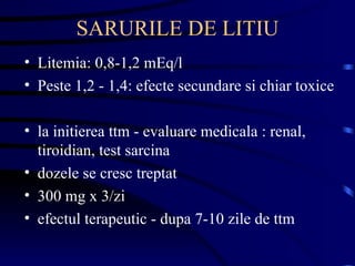 SARURILE DE LITIU Litemia: 0,8-1,2 mEq/l Peste 1,2 - 1,4: efecte secundare si chiar toxice la initierea ttm - evaluare medicala : renal, tiroidian, test sarcina dozele se cresc treptat 300 mg x 3/zi efectul terapeutic - dupa 7-10 zile de ttm 