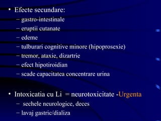 Efecte secundare: gastro-intestinale eruptii cutanate edeme tulburari cognitive minore (hipoprosexie) tremor, ataxie, dizartrie efect hipotiroidian scade capacitatea concentrare urina Intoxicatia cu Li  = neurotoxicitate - Urgenta sechele neurologice, deces lavaj gastric/dializa 