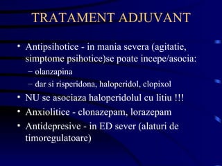 TRATAMENT ADJUVANT Antipsihotice - in mania severa (agitatie, simptome psihotice)se poate incepe/asocia:  olanzapina dar si risperidona, haloperidol, clopixol  NU se asociaza haloperidolul cu litiu !!! Anxiolitice - clonazepam, lorazepam Antidepresive - in ED sever (alaturi de timoregulatoare) 