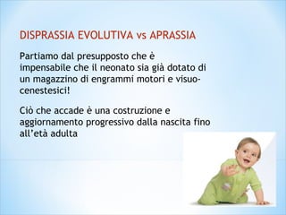 DISPRASSIA EVOLUTIVA vs APRASSIA
Partiamo dal presupposto che è
impensabile che il neonato sia già dotato di
un magazzino di engrammi motori e visuo-
cenestesici!
Ciò che accade è una costruzione e
aggiornamento progressivo dalla nascita fino
all’età adulta
 