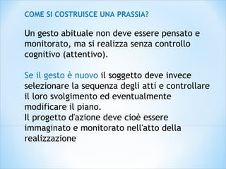 COME SI COSTRUISCE UNA PRASSIA?
Un gesto abituale non deve essere pensato e
monitorato, ma si realizza senza controllo
cognitivo (attentivo).
Se il gesto è nuovo il soggetto deve invece
selezionare la sequenza degli atti e controllare
il loro svolgimento ed eventualmente
modificare il piano.
Il progetto d'azione deve cioè essere
immaginato e monitorato nell'atto della
realizzazione
 
