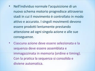 • Nell'individuo normale l'acquisizione di un
nuovo schema motorio progredisce attraverso
stadi in cui il movimento è controllato in modo
attivo e accurato. I singoli movimenti devono
essere prodotti lentamente prestando
attenzione ad ogni singola azione e alle sue
conseguenze.
• Ciascuna azione deve essere selezionata e la
sequenza deve essere assemblata e
immagazzinata in memoria (ordine e timing).
Con la pratica la sequenza si consolida e
diviene automatica.
 