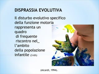 (Aicardi, 1994).
DISPRASSIA EVOLUTIVA
Il disturbo evolutivo specifico
della funzione motoria
rappresenta un
quadro
di frequente
riscontro nel_
l’ambito
della popolazione
infantile (3-6%)
 