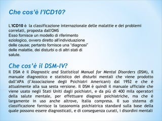 Che cos’è l’ICD10?
L’ICD10 è la classificazione internazionale delle malattie e dei problemi
correlati, proposta dall'OMS
Esso fornisce un modello di riferimento
eziologico, ovvero diretto all’individuazione
delle cause; pertanto fornisce una “diagnosi”
delle malattie, dei disturbi o di altri stati di
salute.
Che cos’è il DSM-IV?
Il DSM è il Diagnostic and Statistical Manual for Mental Disorders (DSM), il
manuale diagnostico e statistico dei disturbi mentali che viene prodotto
dall’APA (l’Associazione degli Psichiatri Americani) dal 1952 e che è
attualmente alla sua sesta versione. Il DSM è quindi il manuale ufficiale che
viene usato negli Stati Uniti dagli psichiatri, e da più di 400 mila operatori
della salute mentale, per effettuare diagnosi psichiatriche, ma che è
largamente in uso anche altrove, Italia compresa. Il suo sistema di
classificazione fornisce la tassonomia psichiatrica standard sulla base della
quale possono essere diagnosticati, e di conseguenza curati, i disordini mentali
 