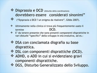  Disprassia e DCD (disturbo della coordinazione)
dovrebbero essere considerati sinonimi”
 (“Dyspraxia o DCD ? un enigma da risolvere”, Gibbs 2007).
 Ultimamente nella clinica si trova più frequentemente usato il
termine DCD.
 E’ da tenere presente che sono presenti componenti disprattiche in
vari disturbi “specifici” dello sviluppo in età evolutiva, ad es.:
 DSA con conclamata disgrafia su base
disprattica.
 DSL con componenti disprattiche (DCD).
 ADHD, o ADD in cui si evidenziano gravi
componenti disprattiche.
 DGS, Disturbo Generalizzato dello Sviluppo.
 