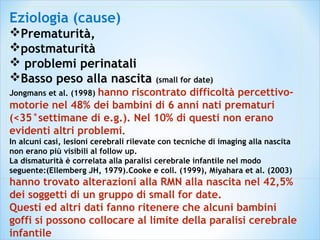 Eziologia (cause)
Prematurità,
postmaturità
 problemi perinatali
Basso peso alla nascita (small for date)
Jongmans et al. (1998) hanno riscontrato difficoltà percettivo-
motorie nel 48% dei bambini di 6 anni nati prematuri
(<35°settimane di e.g.). Nel 10% di questi non erano
evidenti altri problemi.
In alcuni casi, lesioni cerebrali rilevate con tecniche di imaging alla nascita
non erano più visibili al follow up.
La dismaturità è correlata alla paralisi cerebrale infantile nel modo
seguente:(Ellemberg JH, 1979).Cooke e coll. (1999), Miyahara et al. (2003)
hanno trovato alterazioni alla RMN alla nascita nel 42,5%
dei soggetti di un gruppo di small for date.
Questi ed altri dati fanno ritenere che alcuni bambini
goffi si possono collocare al limite della paralisi cerebrale
infantile
 